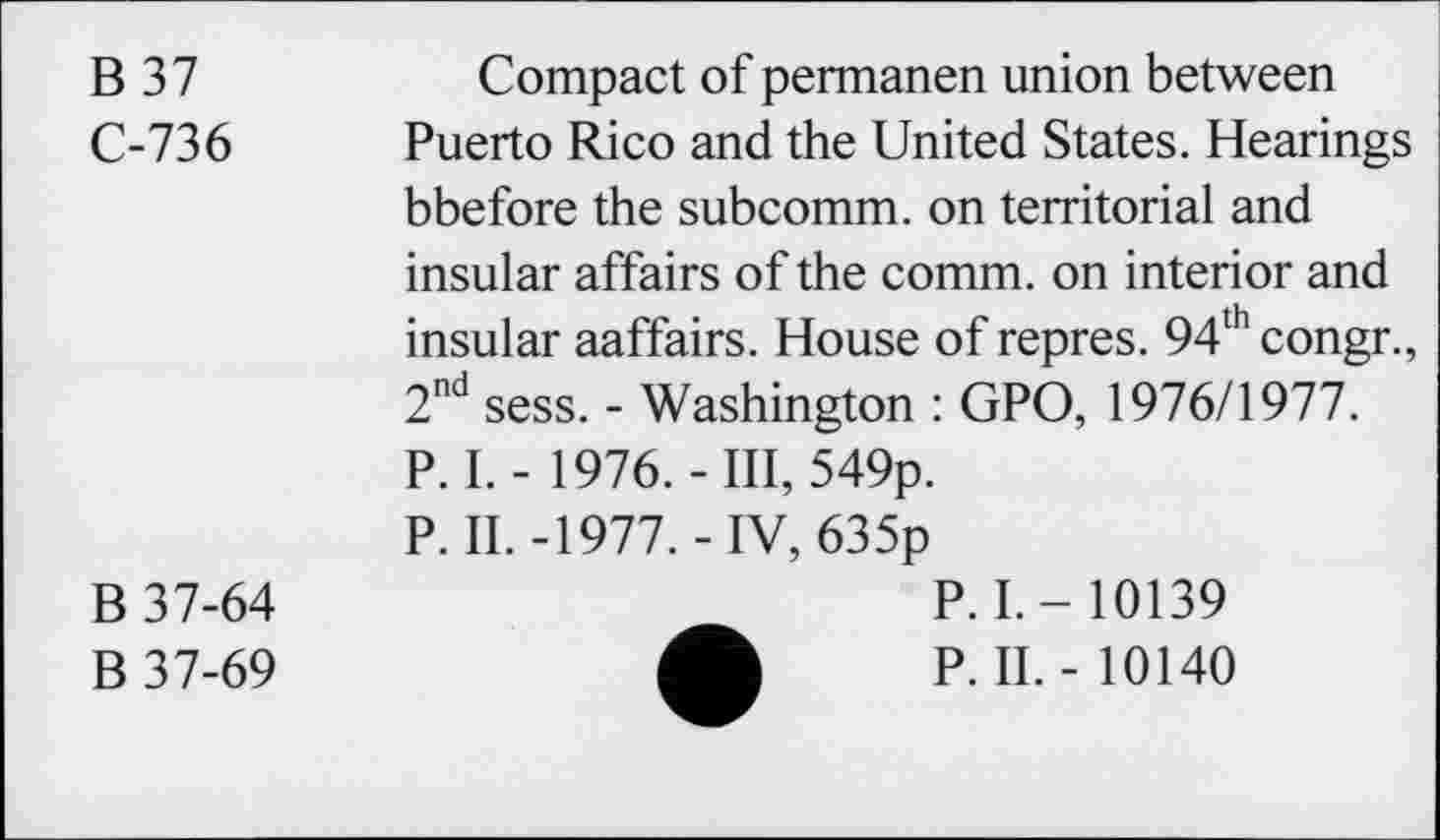 ﻿B 37	Compact of permanen union between
C-736 Puerto Rico and the United States. Hearings bbefore the subcomm, on territorial and insular affairs of the comm, on interior and insular aaffairs. House of repres. 94thcongr., 2nd sess. - Washington : GPO, 1976/1977. P. I. - 1976.-Ill, 549p.
P. II.-1977.-IV, 635p
B 37-64
B 37-69
P. I.-10139
P. II. - 10140